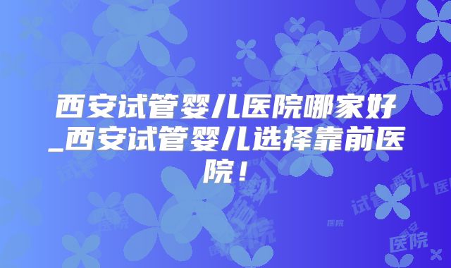 西安试管婴儿医院哪家好_西安试管婴儿选择靠前医院！