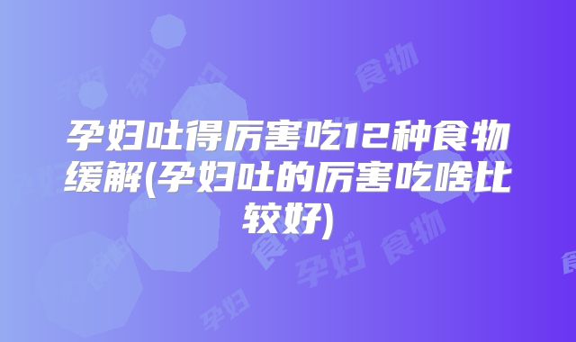 孕妇吐得厉害吃12种食物缓解(孕妇吐的厉害吃啥比较好)