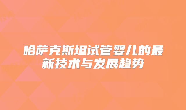 哈萨克斯坦试管婴儿的最新技术与发展趋势