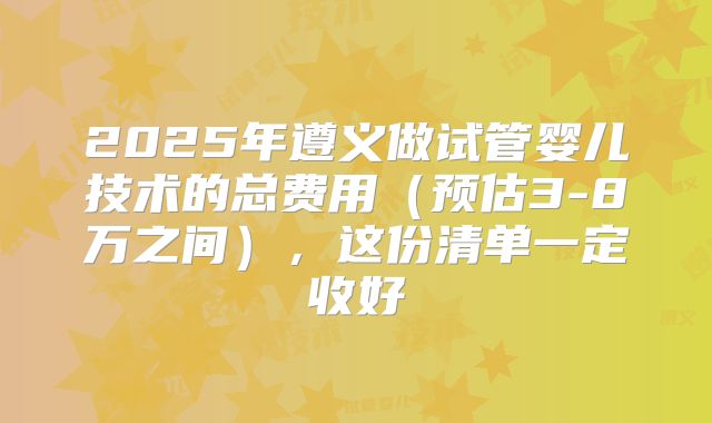 2025年遵义做试管婴儿技术的总费用（预估3-8万之间），这份清单一定收好