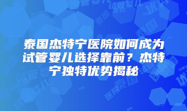 泰国杰特宁医院如何成为试管婴儿选择靠前？杰特宁独特优势揭秘