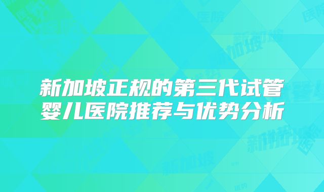 新加坡正规的第三代试管婴儿医院推荐与优势分析