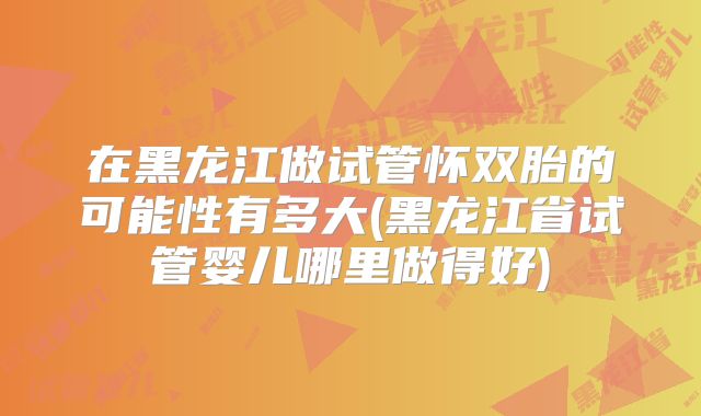 在黑龙江做试管怀双胎的可能性有多大(黑龙江省试管婴儿哪里做得好)