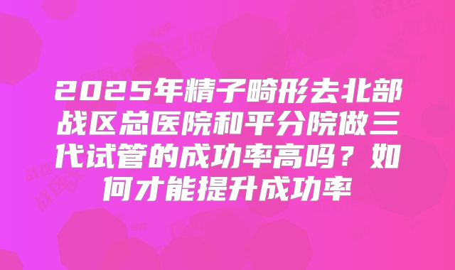 2025年精子畸形去北部战区总医院和平分院做三代试管的成功率高吗?如何才能提升成功率