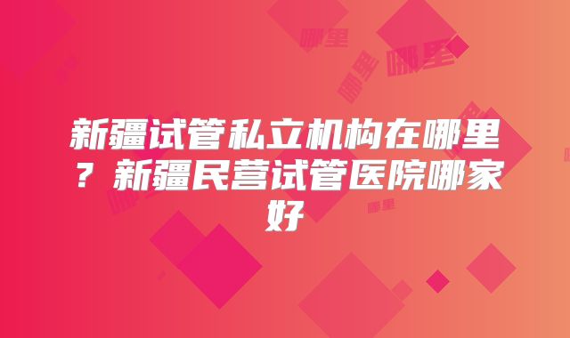 新疆试管私立机构在哪里?新疆民营试管医院哪家好