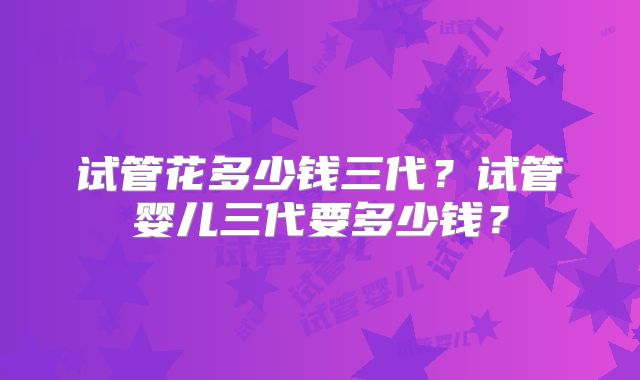 试管花多少钱三代？试管婴儿三代要多少钱？