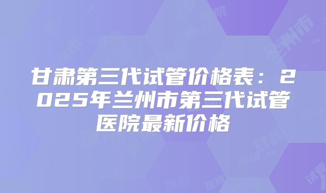 甘肃第三代试管价格表：2025年兰州市第三代试管医院最新价格