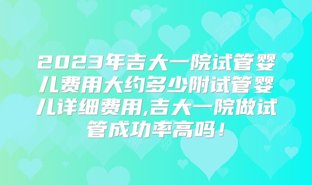 2023年吉大一院试管婴儿费用大约多少附试管婴儿详细费用,吉大一院做试管成功率高吗！