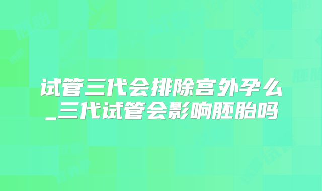 试管三代会排除宫外孕么_三代试管会影响胚胎吗