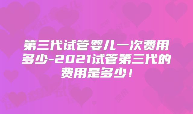 第三代试管婴儿一次费用多少-2021试管第三代的费用是多少!