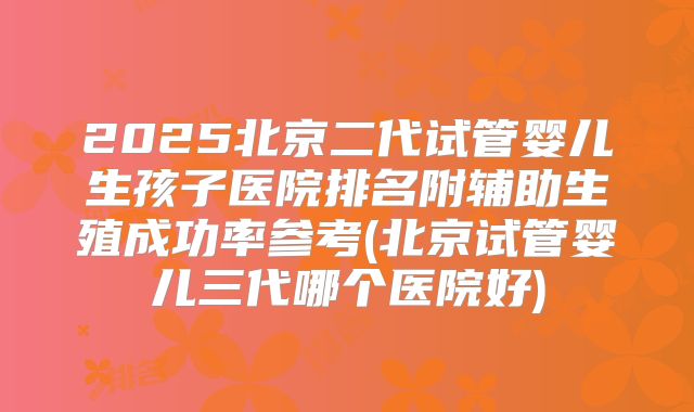 2025北京二代试管婴儿生孩子医院排名附辅助生殖成功率参考(北京试管婴儿三代哪个医院好)