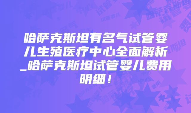 哈萨克斯坦有名气试管婴儿生殖医疗中心全面解析_哈萨克斯坦试管婴儿费用明细！