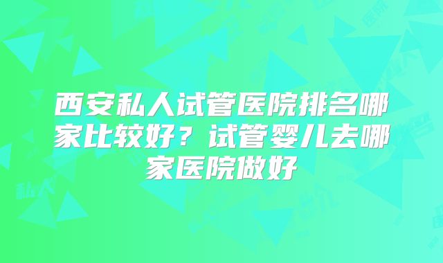 西安私人试管医院排名哪家比较好?试管婴儿去哪家医院做好