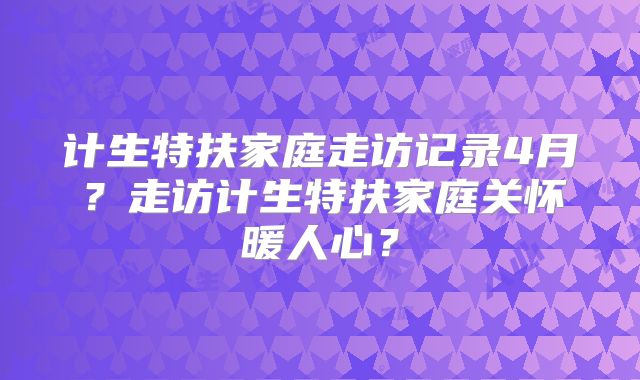 计生特扶家庭走访记录4月?走访计生特扶家庭关怀暖人心?