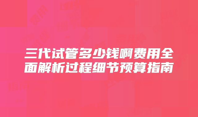 三代试管多少钱啊费用全面解析过程细节预算指南