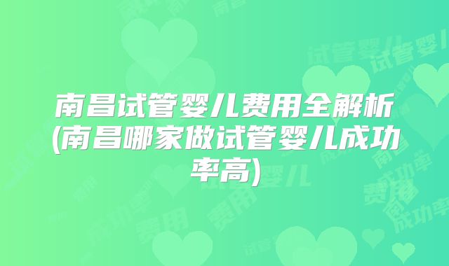 南昌试管婴儿费用全解析(南昌哪家做试管婴儿成功率高)