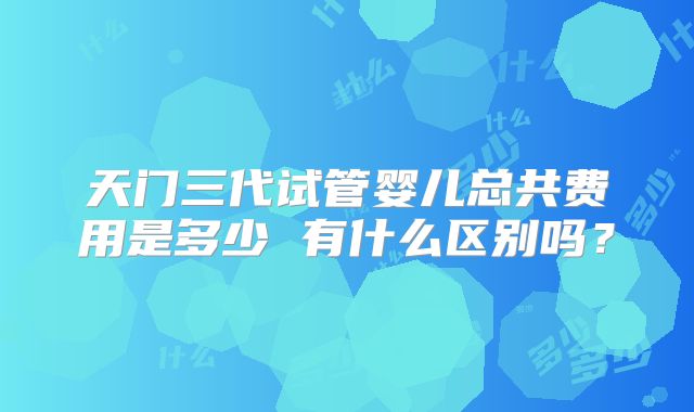 天门三代试管婴儿总共费用是多少 有什么区别吗?