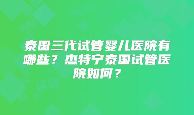 泰国三代试管婴儿医院有哪些？杰特宁泰国试管医院如何？