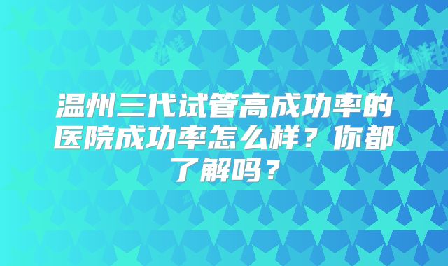 温州三代试管高成功率的医院成功率怎么样?你都了解吗?