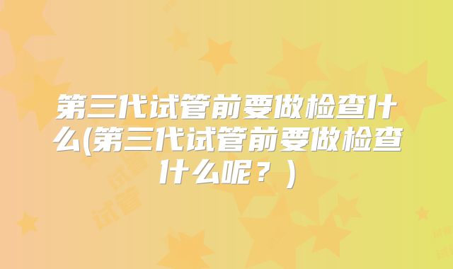 第三代试管前要做检查什么(第三代试管前要做检查什么呢？)