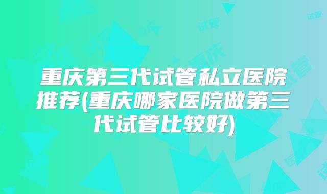 重庆第三代试管私立医院推荐(重庆哪家医院做第三代试管比较好)