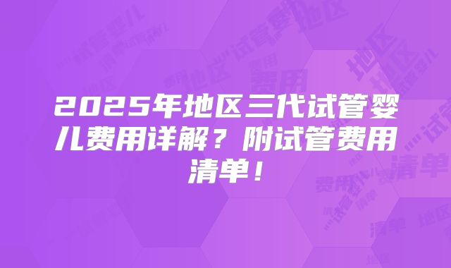 2025年地区三代试管婴儿费用详解?附试管费用清单!