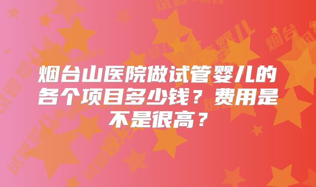 烟台山医院做试管婴儿的各个项目多少钱?费用是不是很高?