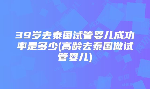 39岁去泰国试管婴儿成功率是多少(高龄去泰国做试管婴儿)