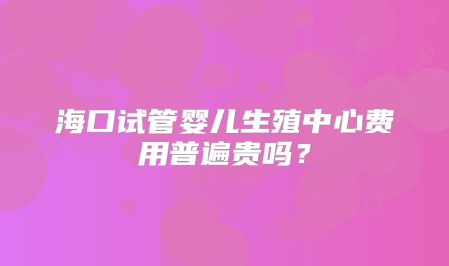 海口试管婴儿生殖中心费用普遍贵吗?