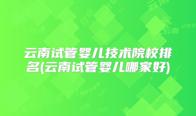 云南试管婴儿技术院校排名(云南试管婴儿哪家好)