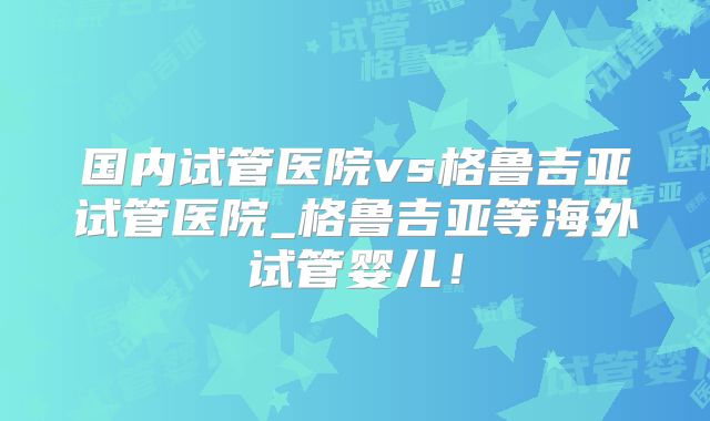 国内试管医院vs格鲁吉亚试管医院_格鲁吉亚等海外试管婴儿!