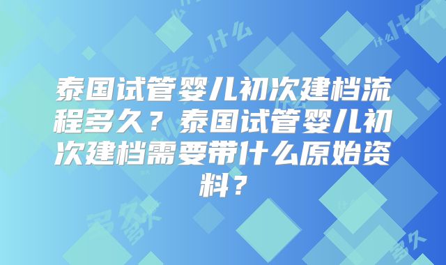 泰国试管婴儿初次建档流程多久?泰国试管婴儿初次建档需要带什么原始资料?