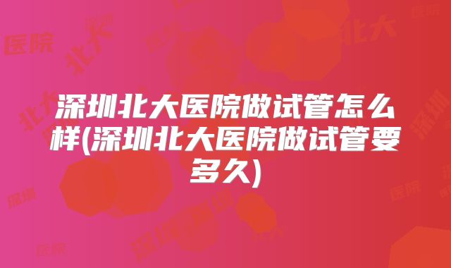 深圳北大医院做试管怎么样(深圳北大医院做试管要多久)