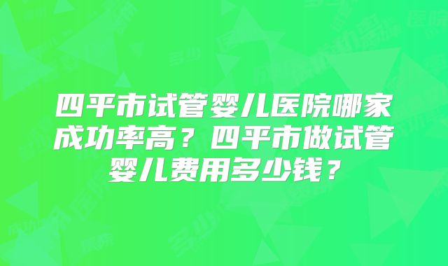 四平市试管婴儿医院哪家成功率高？四平市做试管婴儿费用多少钱？