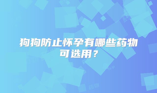 狗狗防止怀孕有哪些药物可选用？