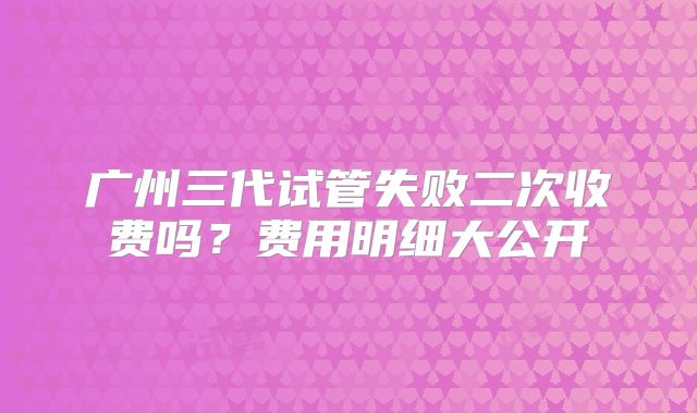广州三代试管失败二次收费吗？费用明细大公开