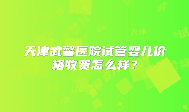 天津武警医院试管婴儿价格收费怎么样？