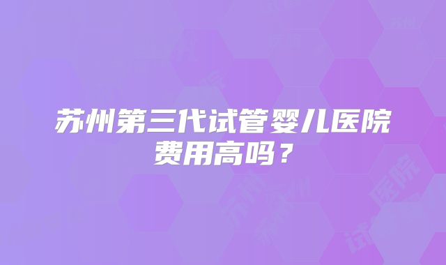 苏州第三代试管婴儿医院费用高吗？