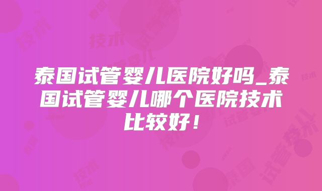 泰国试管婴儿医院好吗_泰国试管婴儿哪个医院技术比较好！