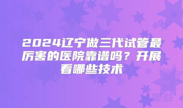 2024辽宁做三代试管最厉害的医院靠谱吗？开展看哪些技术