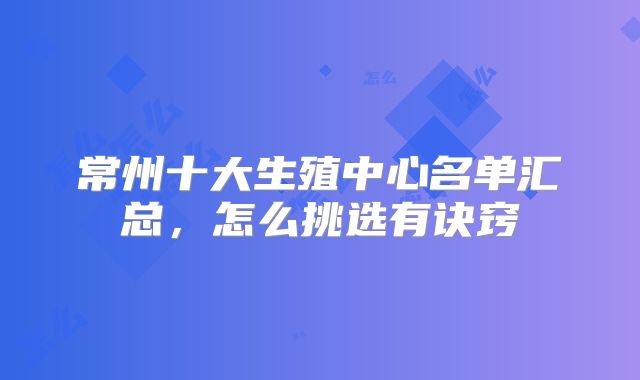 常州十大生殖中心名单汇总,怎么挑选有诀窍