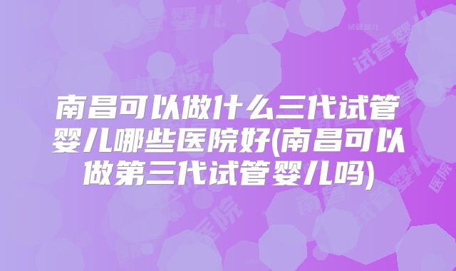 南昌可以做什么三代试管婴儿哪些医院好(南昌可以做第三代试管婴儿吗)