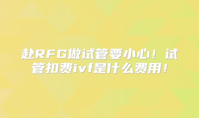赴RFG做试管要小心！试管扣费ivf是什么费用！