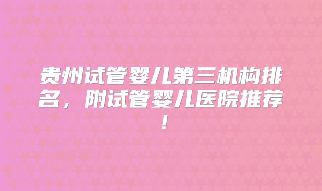 贵州试管婴儿第三机构排名，附试管婴儿医院推荐！
