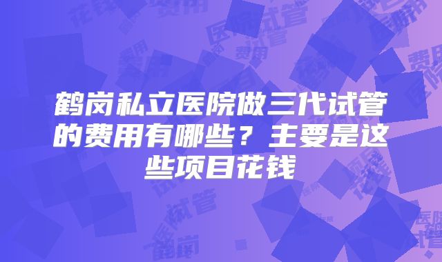 鹤岗私立医院做三代试管的费用有哪些?主要是这些项目花钱