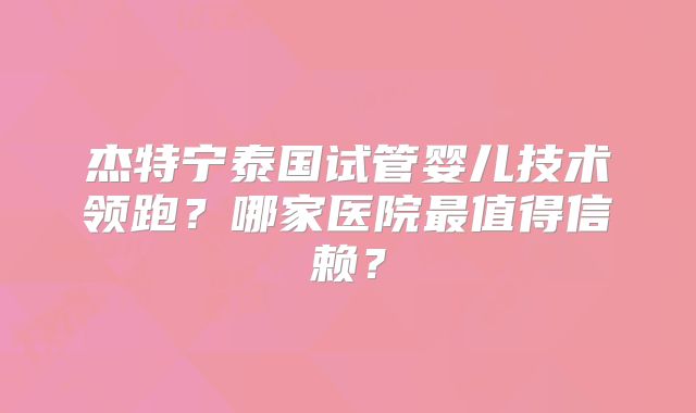 杰特宁泰国试管婴儿技术领跑?哪家医院最值得信赖?