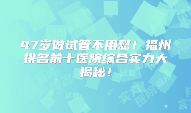 47岁做试管不用愁！福州排名前十医院综合实力大揭秘！