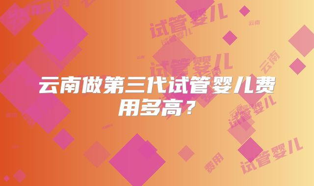 云南做第三代试管婴儿费用多高？