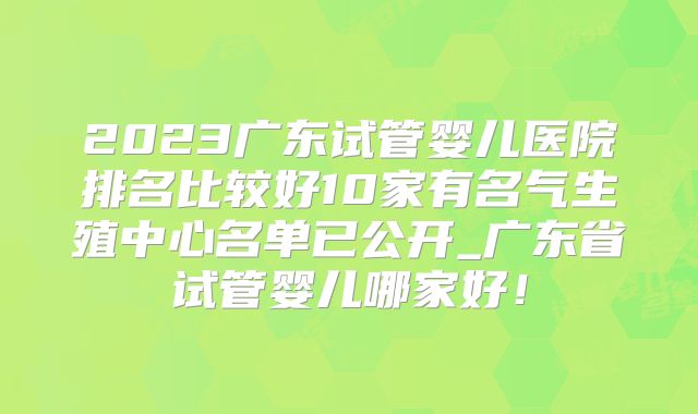 2023广东试管婴儿医院排名比较好10家有名气生殖中心名单已公开_广东省试管婴儿哪家好！