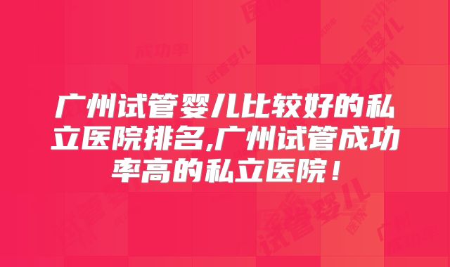 广州试管婴儿比较好的私立医院排名,广州试管成功率高的私立医院!